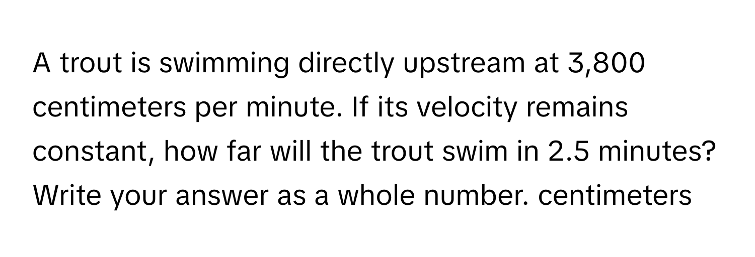 A trout is swimming directly upstream at 3,800 centimeters per minute. If its velocity remains constant, how far will the trout swim in 2.5 minutes? 
Write your answer as a whole number. centimeters