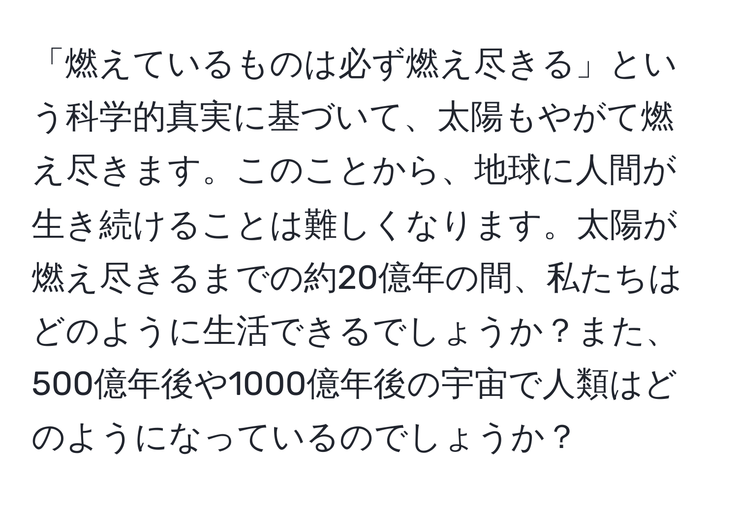 「燃えているものは必ず燃え尽きる」という科学的真実に基づいて、太陽もやがて燃え尽きます。このことから、地球に人間が生き続けることは難しくなります。太陽が燃え尽きるまでの約20億年の間、私たちはどのように生活できるでしょうか？また、500億年後や1000億年後の宇宙で人類はどのようになっているのでしょうか？