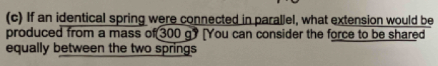 If an identical spring were connected in parallel, what extension would be 
produced from a mass of [300 g? [You can consider the force to be shared 
equally between the two springs