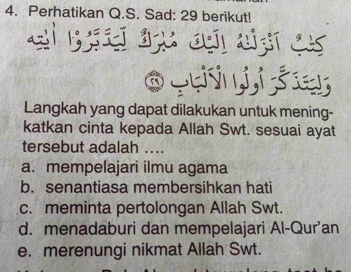 Perhatikan Q.S. Sad: 29 berikut!
<
Langkah yang dapat dilakukan untuk mening-
katkan cinta kepada Allah Swt. sesuai ayat
tersebut adalah ....
 a. mempelajari ilmu agama
b. senantiasa membersihkan hati
c. meminta pertolongan Allah Swt.
d. menadaburi dan mempelajari Al-Qur’an
e. merenungi nikmat Allah Swt.