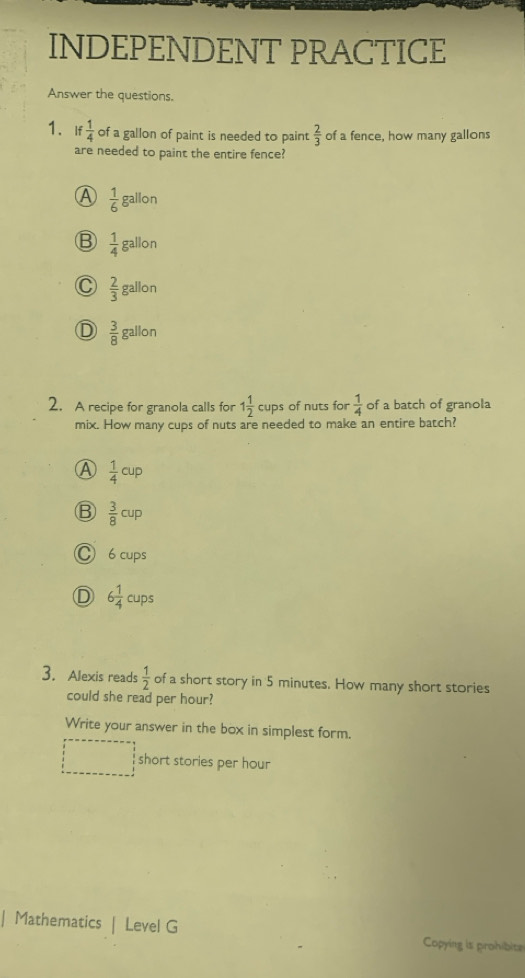 INDEPENDENT PRACTICE
Answer the questions.
1. If  1/4  of a gallon of paint is needed to paint  2/3  of a fence, how many gallons
are needed to paint the entire fence?
A  1/6 gallon
B  1/4 gallon
C  2/3 gallon
D  3/8 gallon
2. A recipe for granola calls for 1 1/2 cups of nuts for  1/4  of a batch of granola
mix. How many cups of nuts are needed to make an entire batch?
A  1/4 cup
B  3/8 cup
C 6 cups
D 6 1/4 cups
3. Alexis reads  1/2  of a short story in 5 minutes. How many short stories
could she read per hour?
Write your answer in the box in simplest form.
short stories per hour
Mathematics | Level G Copying is prohibits