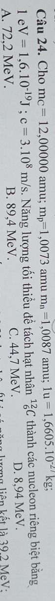 Cho mc=12,00000 amu; m_p=1,0073 amu m_n=1,0087 amu; 1u=1,6605.10^(-27)kg
1e V=1,6.10^(-19)J; c=3.10^8m/s 1. Năng lượng tối thiểu để tách hạt nhân _6^(12)C thành các nucleon riêng biệt bằng
A. 72,2 MeV. B. 89,4 MeV. C. 44,7 MeV. D. 8,94 MeV.
rợng liên kết là 39.2 MeV: