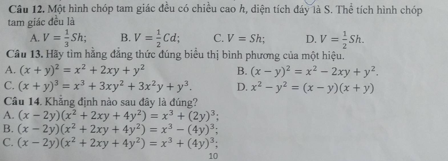 Một hình chóp tam giác đều có chiều cao h, diện tích đáy là S. Thể tích hình chóp
tam giác đều là
A. V= 1/3 Sh; B. V= 1/2 Cd; C. V=Sh; D. V= 1/2 Sh. 
Câu 13. Hãy tìm hằng đẳng thức đúng biểu thị bình phương của một hiệu.
A. (x+y)^2=x^2+2xy+y^2 B. (x-y)^2=x^2-2xy+y^2.
C. (x+y)^3=x^3+3xy^2+3x^2y+y^3. D. x^2-y^2=(x-y)(x+y)
Câu 14. Khẳng định nào sau đây là đúng?
A. (x-2y)(x^2+2xy+4y^2)=x^3+(2y)^3;
B. (x-2y)(x^2+2xy+4y^2)=x^3-(4y)^3;
C. (x-2y)(x^2+2xy+4y^2)=x^3+(4y)^3
10