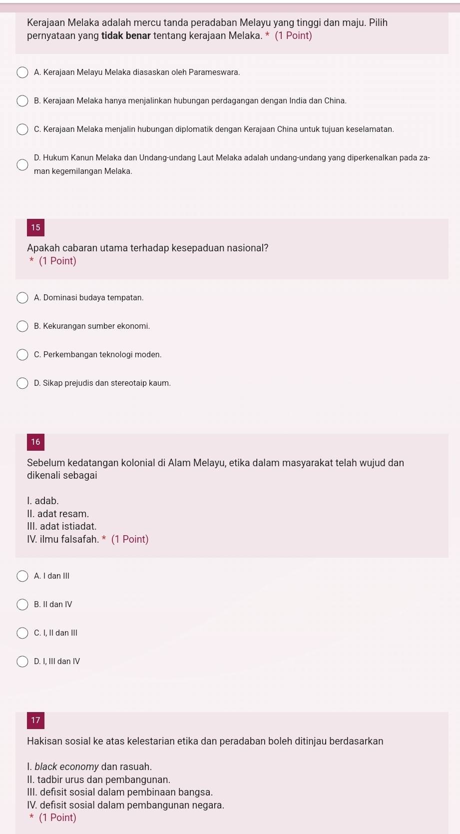 Kerajaan Melaka adalah mercu tanda peradaban Melayu yang tinggi dan maju. Pilih
pernyataan yang tidak benar tentang kerajaan Melaka. * (1 Point)
A. Kerajaan Melayu Melaka diasaskan oleh Parameswara.
B. Kerajaan Melaka hanya menjalinkan hubungan perdagangan dengan India dan China.
C. Kerajaan Melaka menjalin hubungan diplomatik dengan Kerajaan China untuk tujuan keselamatan.
D. Hukum Kanun Melaka dan Undang-undang Laut Melaka adalah undang-undang yang diperkenalkan pada za-
man kegemilangan Melaka
15
Apakah cabaran utama terhadap kesepaduan nasional?
(1 Point)
A. Dominasi budaya tempatan.
B. Kekurangan sumber ekonomi.
C. Perkembangan teknologi moden.
D. Sikap prejudis dan stereotaip kaum.
16
Sebelum kedatangan kolonial di Alam Melayu, etika dalam masyarakat telah wujud dan
dikenali sebagai
I. adab.
II. adat resam.
III. adat istiadat.
IV. ilmu falsafah. * (1 Point)
A. I dan III
B. II dan IV
C. I, II dan III
D. I, III dan IV
17
Hakisan sosial ke atas kelestarian etika dan peradaban boleh ditinjau berdasarkan
I. black economy dan rasuah.
II. tadbir urus dan pembangunan.
III. defisit sosial dalam pembinaan bangsa.
IV. defisit sosial dalam pembangunan negara.
(1 Point)