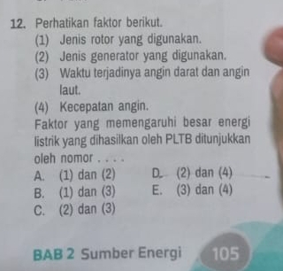 Perhatikan faktor berikut.
(1) Jenis rotor yang digunakan.
(2) Jenis generator yang digunakan.
(3) Waktu terjadinya angin darat dan angin
laut.
(4) Kecepatan angin.
Faktor yang memengaruhi besar energi
listrik yang dihasilkan oleh PLTB ditunjukkan
oleh nomor . . . .
A. (1) dan (2) D. (2) dan (4)
B. (1) dan (3) E. (3) dan (4)
C. (2) dan (3)
BAB 2 Sumber Energi 105