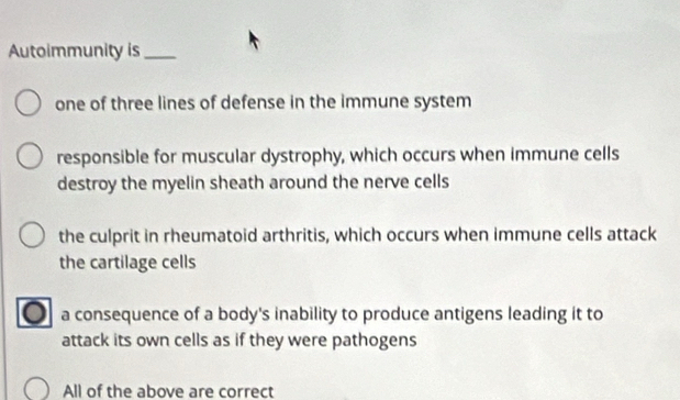 Autoimmunity is_
one of three lines of defense in the immune system
responsible for muscular dystrophy, which occurs when immune cells
destroy the myelin sheath around the nerve cells
the culprit in rheumatoid arthritis, which occurs when immune cells attack
the cartilage cells
a consequence of a body's inability to produce antigens leading it to
attack its own cells as if they were pathogens
All of the above are correct