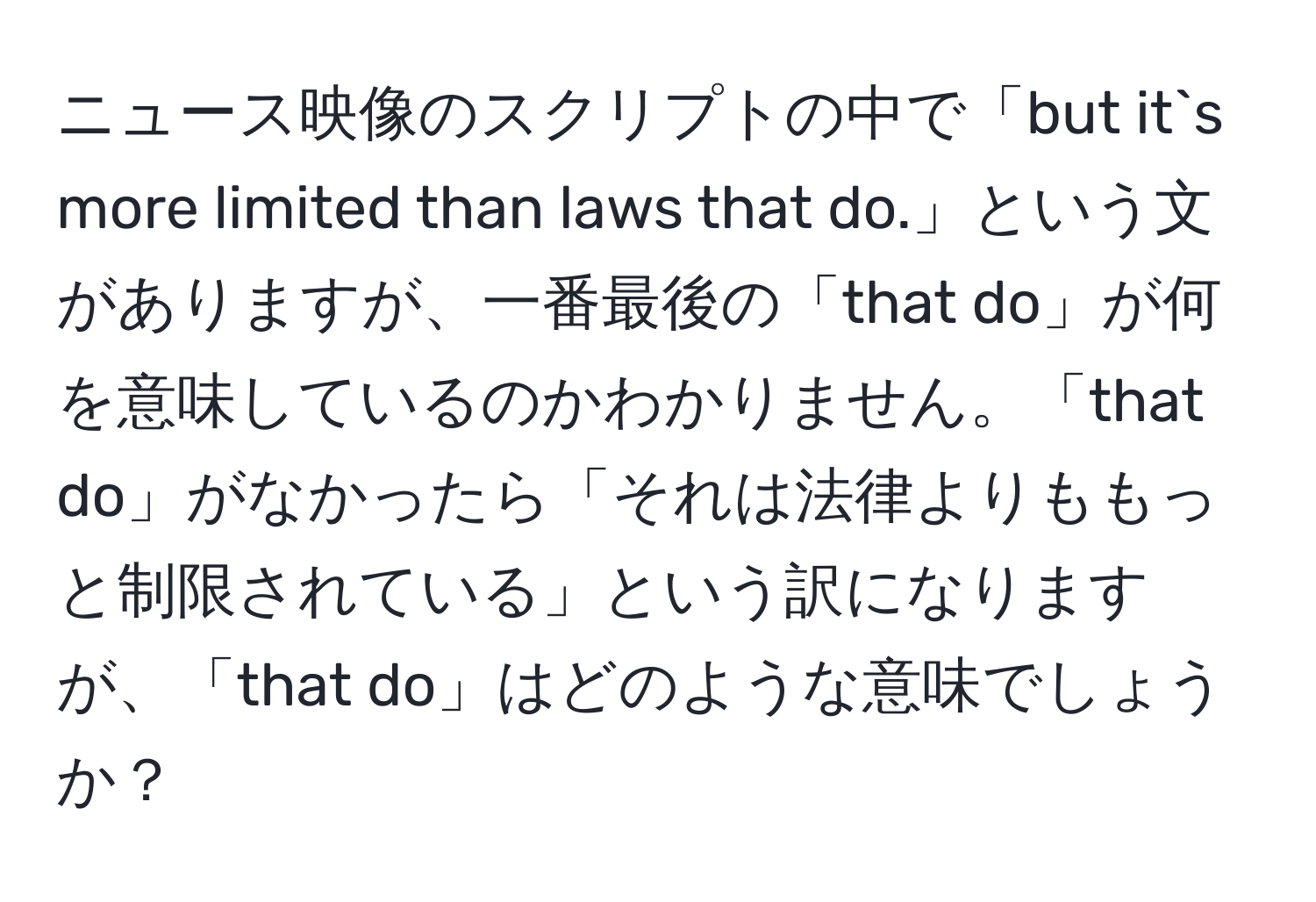 ニュース映像のスクリプトの中で「but it`s more limited than laws that do.」という文がありますが、一番最後の「that do」が何を意味しているのかわかりません。「that do」がなかったら「それは法律よりももっと制限されている」という訳になりますが、「that do」はどのような意味でしょうか？