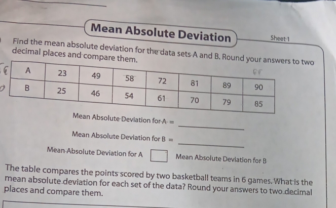 Mean Absolute Deviation Sheet 1 
Find the mean absolute deviation for the data sets A and B. 
decimal places and com 
_ 
Mean Absolute Deviation for A-=
_ 
Mean Absolute Deviation for B=
Mean Absolute Deviation for A Mean Absolute Deviation for B
The table compares the points scored by two basketball teams in 6 games. What is the 
mean absolute deviation for each set of the data? Round your answers to two decimal 
places and compare them.