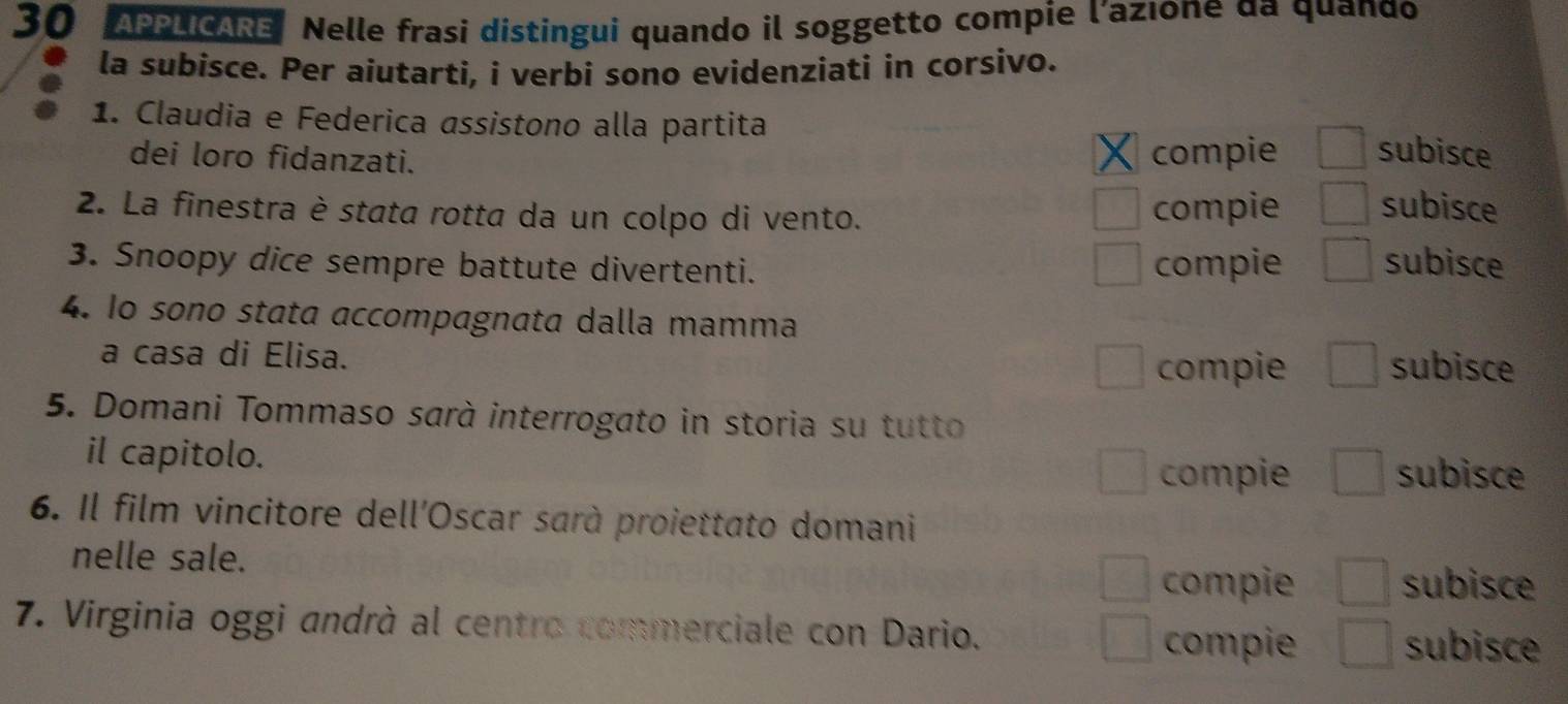 APPLICARE Nelle frasi distingui quando il soggetto compie l’azıone da quando 
la subisce. Per aiutarti, i verbi sono evidenziati in corsivo. 
1. Claudia e Federica assistono alla partita subisce 
dei loro fidanzati. compie 
2. La finestra è stata rotta da un colpo di vento. compie subisce 
3. Snoopy dice sempre battute divertenti. compie subisce 
4. lo sono stata accompagnata dalla mamma 
a casa di Elisa. subisce 
compie 
5. Domani Tommaso sarà interrogato in storia su tutto 
il capitolo. subisce 
compie 
6. Il film vincitore dell'Oscar sarà proiettato domani 
nelle sale. subisce 
compie 
7. Virginia oggi andrà al centro commerciale con Dario. subisce 
compie