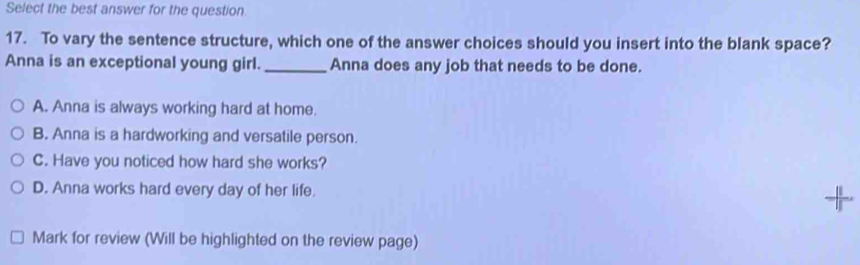 Select the best answer for the question.
17. To vary the sentence structure, which one of the answer choices should you insert into the blank space?
Anna is an exceptional young girl._ Anna does any job that needs to be done.
A. Anna is always working hard at home.
B. Anna is a hardworking and versatile person.
C. Have you noticed how hard she works?
D. Anna works hard every day of her life. +
Mark for review (Will be highlighted on the review page)