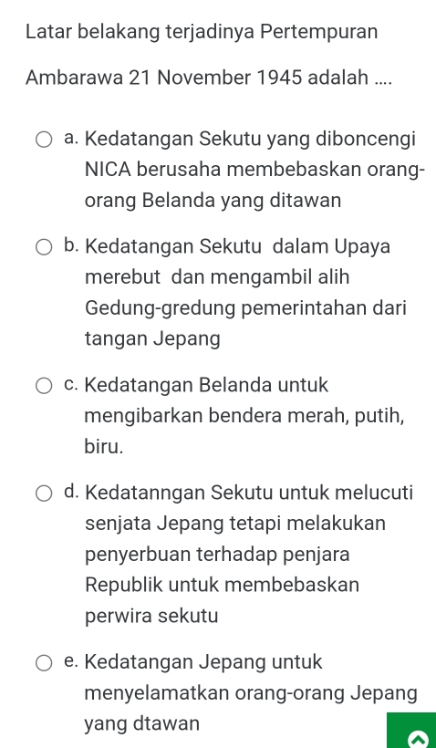 Latar belakang terjadinya Pertempuran
Ambarawa 21 November 1945 adalah ....
a. Kedatangan Sekutu yang diboncengi
NICA berusaha membebaskan orang-
orang Belanda yang ditawan
b. Kedatangan Sekutu dalam Upaya
merebut dan mengambil alih
Gedung-gredung pemerintahan dari
tangan Jepang
c. Kedatangan Belanda untuk
mengibarkan bendera merah, putih,
biru.
d. Kedatanngan Sekutu untuk melucuti
senjata Jepang tetapi melakukan
penyerbuan terhadap penjara
Republik untuk membebaskan
perwira sekutu
e. Kedatangan Jepang untuk
menyelamatkan orang-orang Jepang
yang dtawan