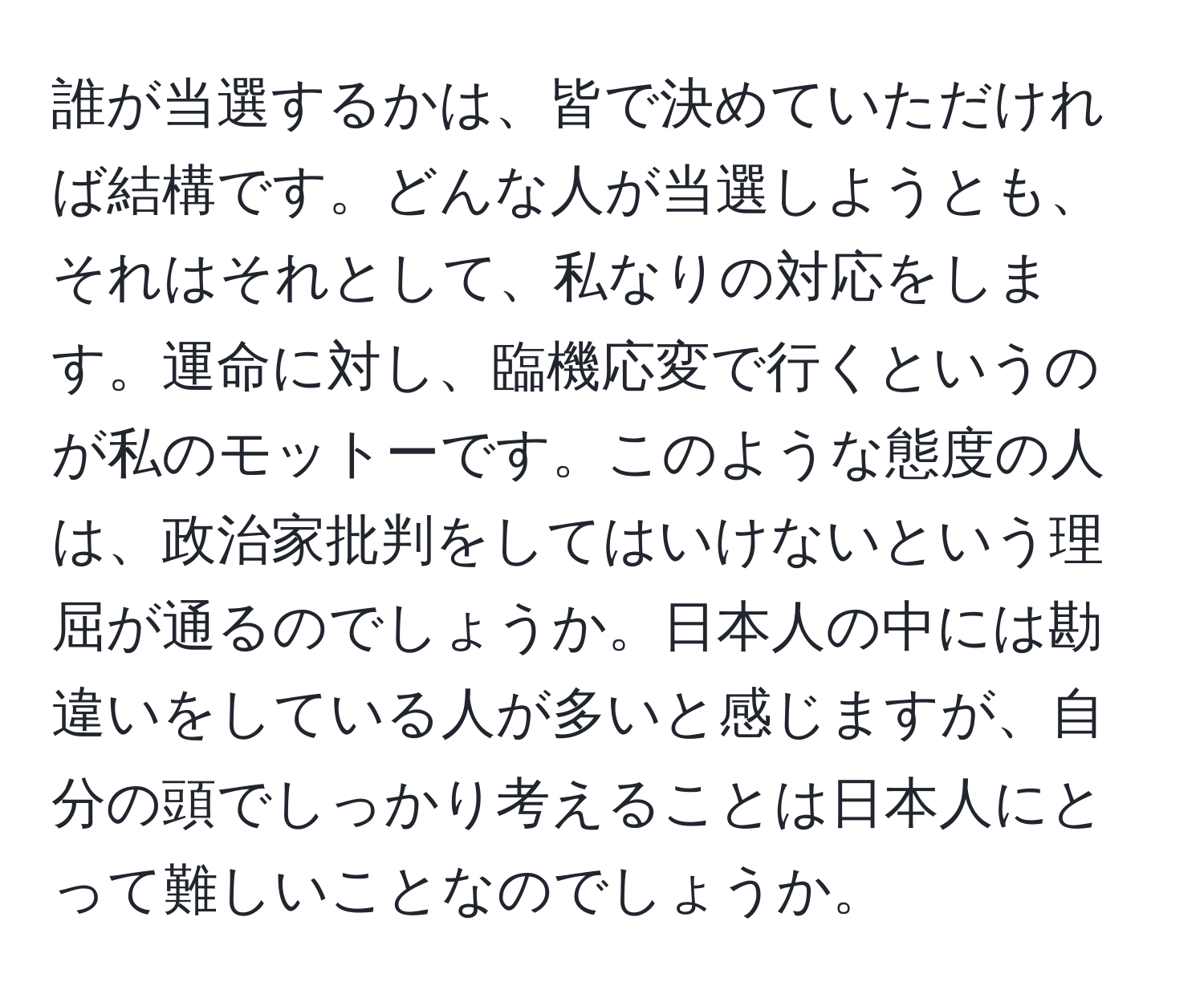 誰が当選するかは、皆で決めていただければ結構です。どんな人が当選しようとも、それはそれとして、私なりの対応をします。運命に対し、臨機応変で行くというのが私のモットーです。このような態度の人は、政治家批判をしてはいけないという理屈が通るのでしょうか。日本人の中には勘違いをしている人が多いと感じますが、自分の頭でしっかり考えることは日本人にとって難しいことなのでしょうか。