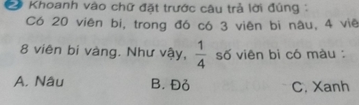 Khoanh vào chữ đặt trước câu trả lời đúng :
Có 20 viên bi, trong đó có 3 viên bi nâu, 4 viê
8 viên bi vàng. Như vậy,  1/4  số viên bi có màu :
A. Nâu B. Đỏ C. Xanh