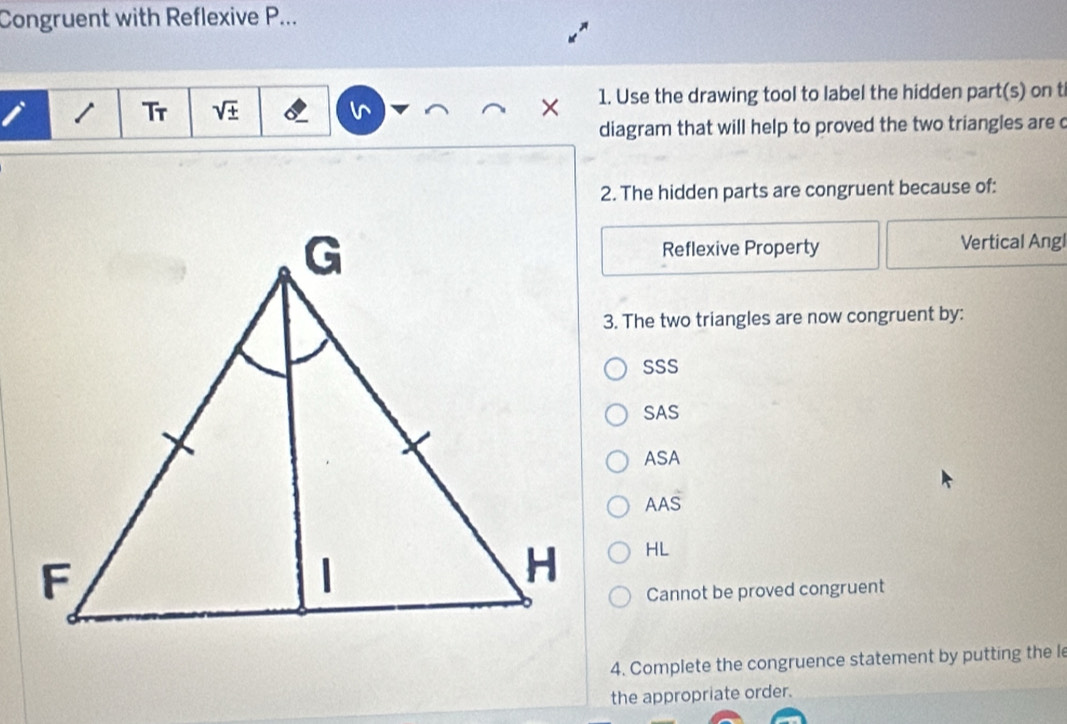 Congruent with Reflexive P...
Tr sqrt(± ) × 1. Use the drawing tool to label the hidden part(s) on t
diagram that will help to proved the two triangles are c
2. The hidden parts are congruent because of:
Reflexive Property Vertical Angl
3. The two triangles are now congruent by:
SSS
SAS
ASA
AAS
HL
Cannot be proved congruent
4. Complete the congruence statement by putting the le
the appropriate order.