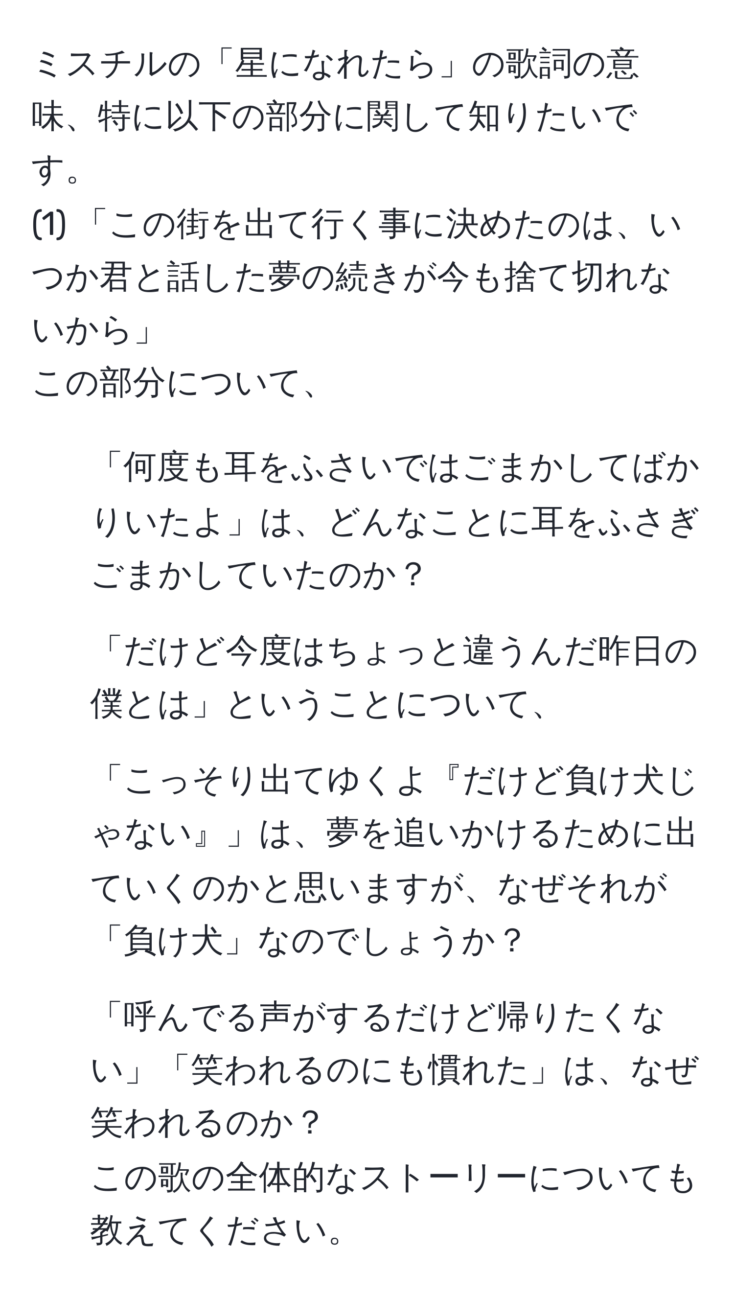 ミスチルの「星になれたら」の歌詞の意味、特に以下の部分に関して知りたいです。  
(1) 「この街を出て行く事に決めたのは、いつか君と話した夢の続きが今も捨て切れないから」  
この部分について、  
- 「何度も耳をふさいではごまかしてばかりいたよ」は、どんなことに耳をふさぎごまかしていたのか？  
- 「だけど今度はちょっと違うんだ昨日の僕とは」ということについて、  
- 「こっそり出てゆくよ『だけど負け犬じゃない』」は、夢を追いかけるために出ていくのかと思いますが、なぜそれが「負け犬」なのでしょうか？  
- 「呼んでる声がするだけど帰りたくない」「笑われるのにも慣れた」は、なぜ笑われるのか？  
この歌の全体的なストーリーについても教えてください。