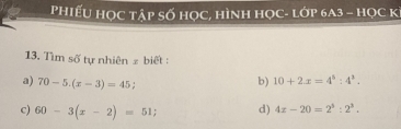 PhiếU Học tập số học, hình học- lớp 6A3 - học K 
13. Tìm số tự nhiên # biết : 
a) 70-5.(x-3)=45 b) 10+2x=4^5:4^2. 
c) 60-3(x-2)=51; d) 4x-20=2^5:2^3.