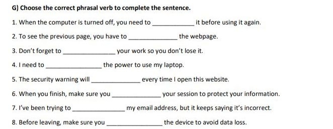 Choose the correct phrasal verb to complete the sentence. 
1. When the computer is turned off, you need to _it before using it again. 
2. To see the previous page, you have to _the webpage. 
3. Don’t forget to _your work so you don’t lose it. 
4. I need to_ the power to use my laptop. 
5. The security warning will _every time I open this website. 
6. When you finish, make sure you _your session to protect your information. 
7. I’ve been trying to _my email address, but it keeps saying it’s incorrect. 
8. Before leaving, make sure you _the device to avoid data loss.