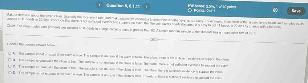 Question 6, 8.1.11 HW Score: 2.5%, 1 of 40 points Save
Points: 0 of 1
Make a decision about the given claim. Use only the rare event rule, and make subjective estimates to determine whether events are likely. For example, if the claim is that a coin favors heads and sample results
consist of 11 heads in 20 flips, conclude that there is not sufficient evidence to support the claim that the coin favors heads (because it is easy to get 11 heads in 20 flips by chance with a fair coin)
Claim: The mean pulse rate (in beats per minute) of students in a large calculus class is greater than 62. A simple random sample of the students has a mean pulse rate of 93.1
Choose the correct answer below.
A. The sample is not unusual if the claim is true. The sample is unusual if the claim is false. Therefore, there is not sufficient evidence to support the claim
B. The sample is unusual if the claim is true. The sample is not unusual if the claim is false. Therefore, there is not sufficient evidence to support the claim
C. The sample is unusual if the claim is true. The sample is not unusual if the claim is false. Therefore, there is sufficient evidence to support the claim
D. The sample is not unusual if the claim is true. The sample is unusual if the claim is false. Therefore, there is sufficient evidence to support the claim