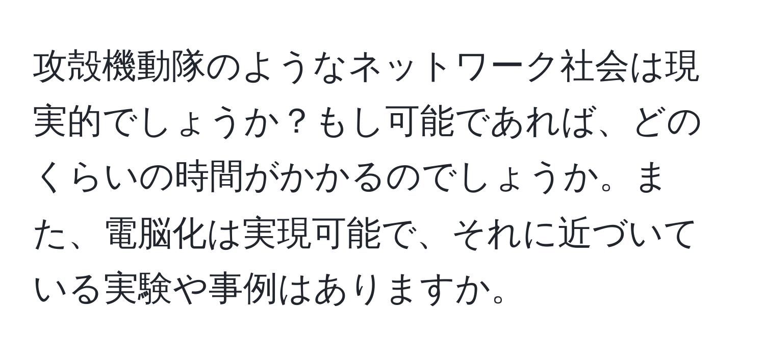 攻殻機動隊のようなネットワーク社会は現実的でしょうか？もし可能であれば、どのくらいの時間がかかるのでしょうか。また、電脳化は実現可能で、それに近づいている実験や事例はありますか。