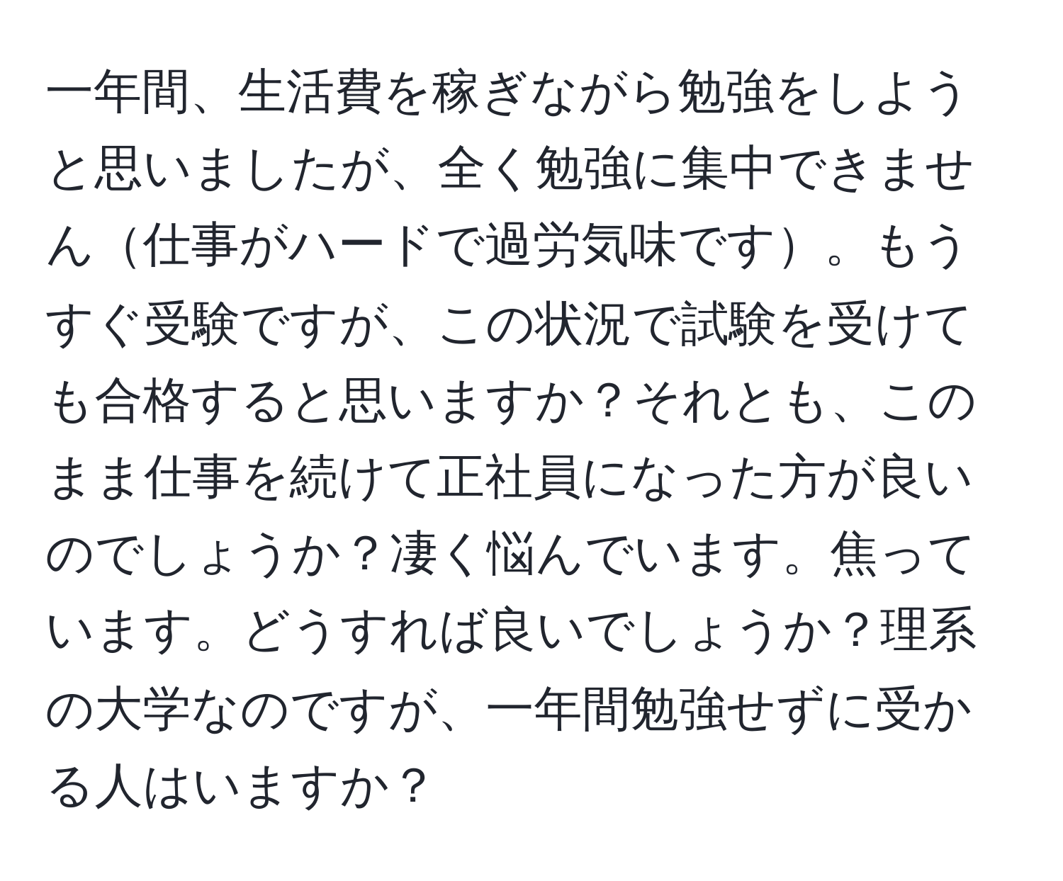 一年間、生活費を稼ぎながら勉強をしようと思いましたが、全く勉強に集中できません仕事がハードで過労気味です。もうすぐ受験ですが、この状況で試験を受けても合格すると思いますか？それとも、このまま仕事を続けて正社員になった方が良いのでしょうか？凄く悩んでいます。焦っています。どうすれば良いでしょうか？理系の大学なのですが、一年間勉強せずに受かる人はいますか？