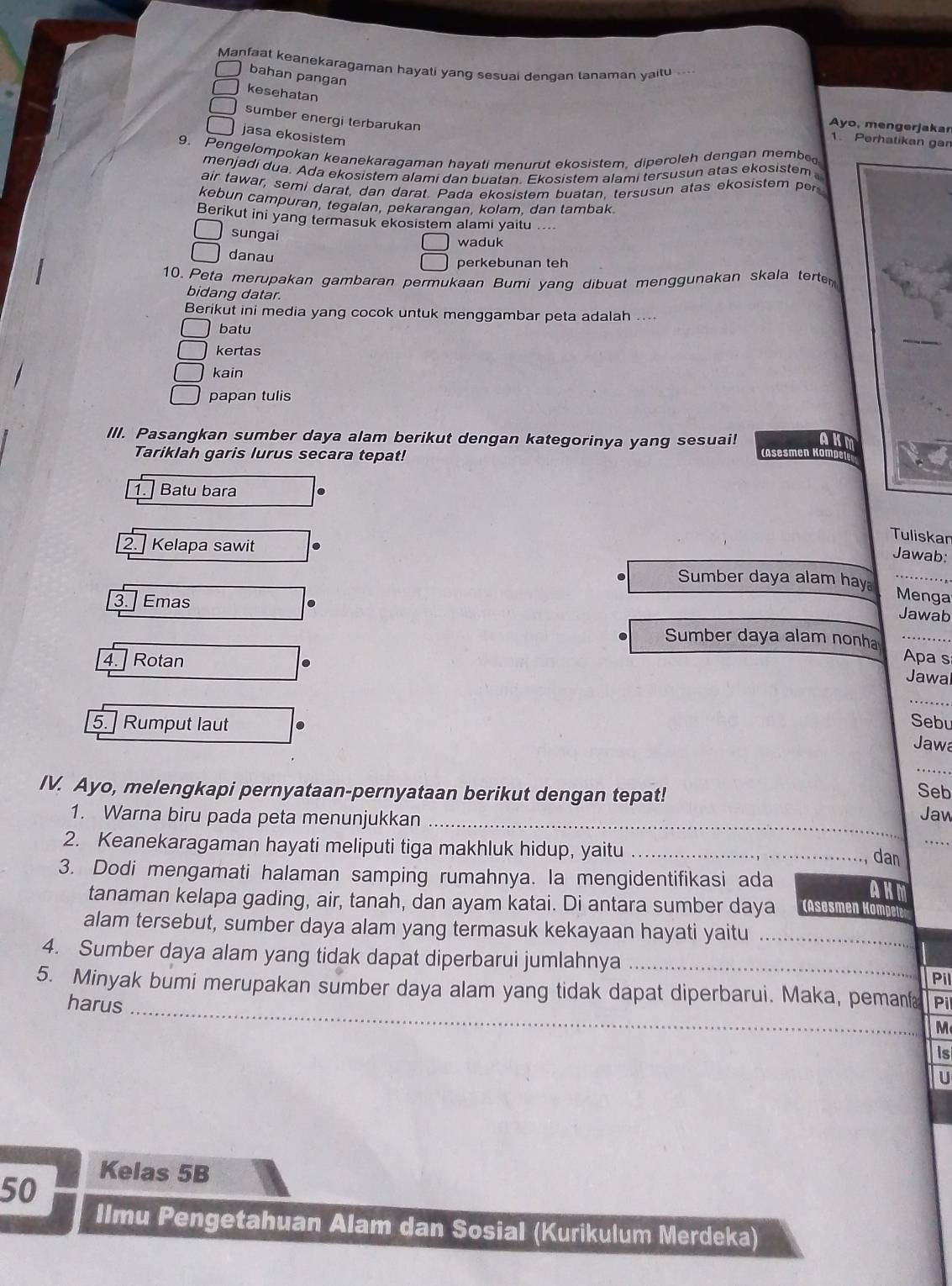 Manfaat keanekaragaman hayati yang sesuai dengan tanaman yaitu ...
bahan pangan
kesehatan
sumber energi terbarukan
Ayo, mengerjakar
jasa ekosistem
1. Perhatikan gan
9. Pengelompokan keanekaragaman hayati menurut ekosistem, diperoleh dengan membe
menjadi dua. Ada ekosistem alami dan buatan. Ekosistem alami tersusun atas ekosistem 
air tawar, semi darat, dan darat. Pada ekosistem buatan, tersusun atas ekosistem per
kebun campuran, tegalan, pekaranqan. kolam. dan tambak
Berikut ini yang termasuk ekosistem alami yaitu ..
sungai waduk
danau perkebunan teh
10. Peta merupakan gambaran permukaan Bumi yang dibuat menggunakan skala terten
bidang datar.
Berikut ini media yang cocok untuk menggambar peta adalah ....
batu
kertas
kain
papan tulis
III. Pasangkan sumber daya alam berikut dengan kategorinya yang sesuai! aK
Tariklah garis lurus secara tepat!
1. Batu bara
Tuliskan
2. Kelapa sawit
Jawab:
Sumber daya alam hay Menga
3. Emas
Jawab
Sumber daya alam nonha Apa s
4. Rotan
Jawal
_
Sebu
5. ] Rumput laut Jawa
_
IV. Ayo, melengkapi pernyataan-pernyataan berikut dengan tepat! Seb Jaw
1. Warna biru pada peta menunjukkan_
2. Keanekaragaman hayati meliputi tiga makhluk hidup, yaitu _, dan_
3. Dodi mengamati halaman samping rumahnya. Ia mengidentifikasi ada AKM
tanaman kelapa gading, air, tanah, dan ayam katai. Di antara sumber daya (Asesmen Kompet
alam tersebut, sumber daya alam yang termasuk kekayaan hayati yaitu_
4. Sumber daya alam yang tidak dapat diperbarui jumlahnya _Pil
5. Minyak bumi merupakan sumber daya alam yang tidak dapat diperbarui. Maka, peman Pil
harus_
M
Is
U
50
Kelas 5B
Ilmu Pengetahuan Alam dan Sosial (Kurikulum Merdeka)