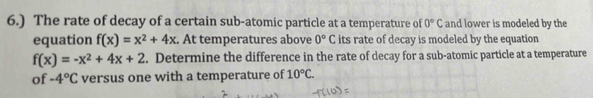 6.) The rate of decay of a certain sub-atomic particle at a temperature of 0°C and lower is modeled by the 
equation f(x)=x^2+4x. At temperatures above 0°C its rate of decay is modeled by the equation
f(x)=-x^2+4x+2. Determine the difference in the rate of decay for a sub-atomic particle at a temperature 
of -4°C versus one with a temperature of 10°C.