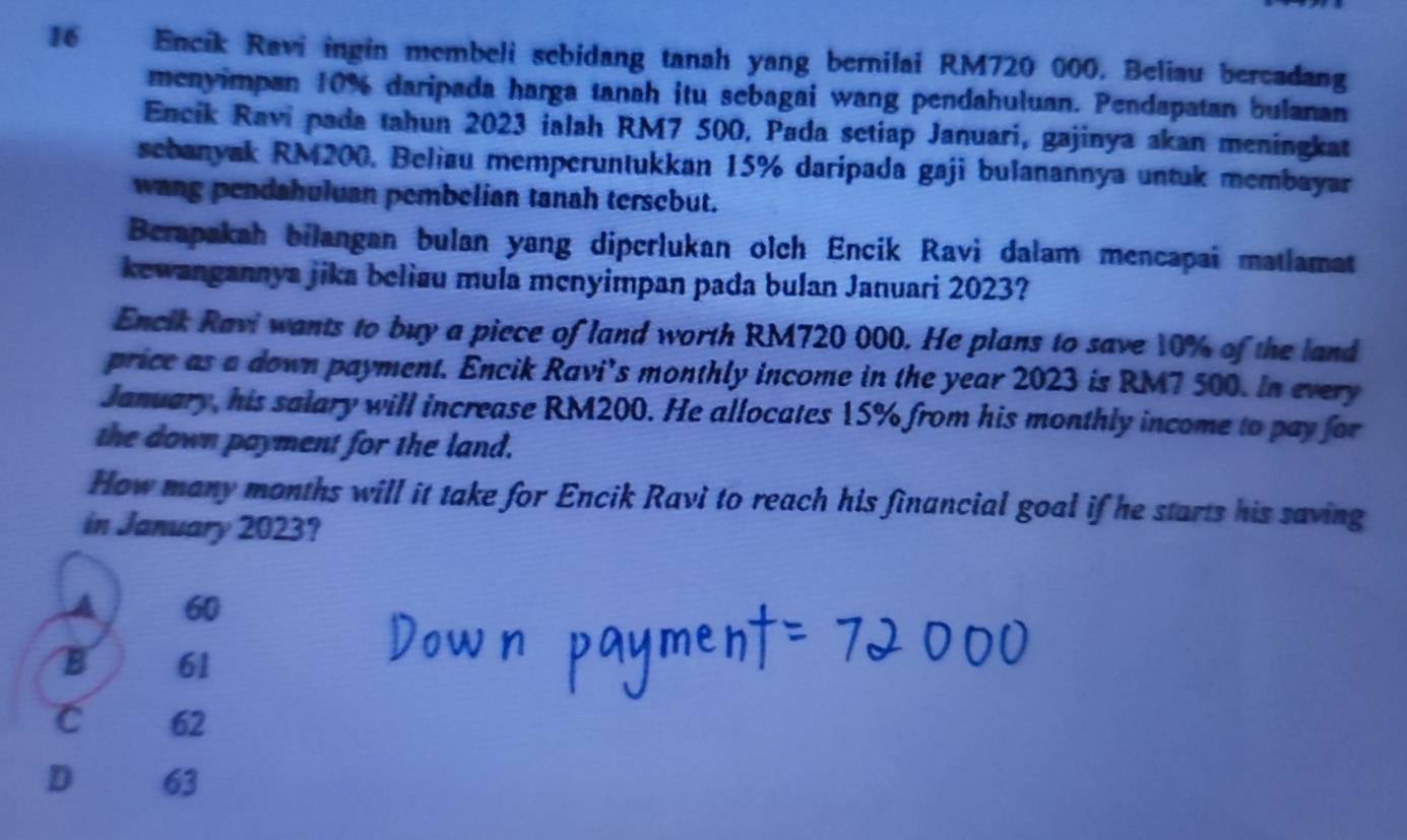 Encik Ravi ingin membeli sebidang tanah yang bernilai RM720 000. Beliau bercadang
menyimpan 10% daripada harga tanah itu sebagai wang pendahuluan. Pendapatan bulanan
Encik Ravi pada tahun 2023 ialah RM7 500, Pada setiap Januari, gajinya akan meningkat
sebanyak RM200, Beliau memperuntukkan 15% daripada gaji bulanannya untuk membayar
wang pendahuluan pembelian tanah tersebut.
Berapakah bilangan bulan yang dipcrlukan olch Encik Ravi dalam mencapai matlamat
kewangannya jika belisu mula menyimpan pada bulan Januari 2023?
Encik Ravi wants to buy a piece of land worth RM720 000. He plans to save 10% of the land
price as a down payment. Encik Ravi’s monthly income in the year 2023 is RM7 500. In every
January, his salary will increase RM200. He allocates 15% from his monthly income to pay for
the down payment for the land.
How many months will it take for Encik Ravi to reach his financial goal if he starts his saving
in January 2023?
A 60
B 61
C 62
D € 63