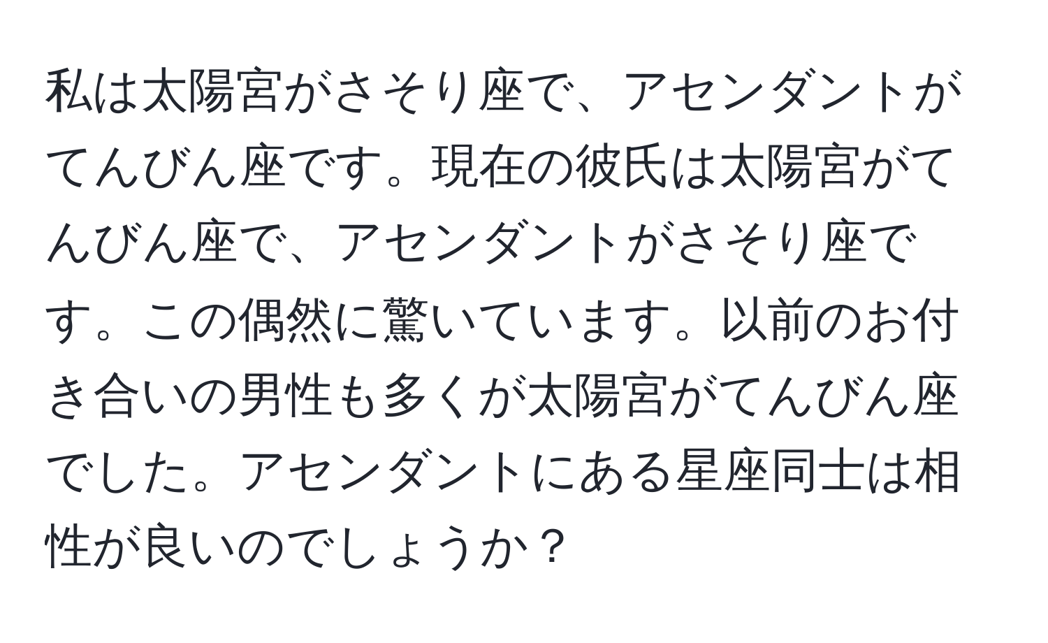 私は太陽宮がさそり座で、アセンダントがてんびん座です。現在の彼氏は太陽宮がてんびん座で、アセンダントがさそり座です。この偶然に驚いています。以前のお付き合いの男性も多くが太陽宮がてんびん座でした。アセンダントにある星座同士は相性が良いのでしょうか？