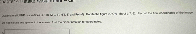 Chapter 4 Retake Assignment = G 
Quadrilateral LMNP has vertices L(7,-3), M(9,-5), N(6,-8) and P(4,-6). Rotate the figure 90°CW about L(7,-3). Record the final coordinates of the image. 
Do not include any spaces in the answer. Use the proper notation for coordinates.
L