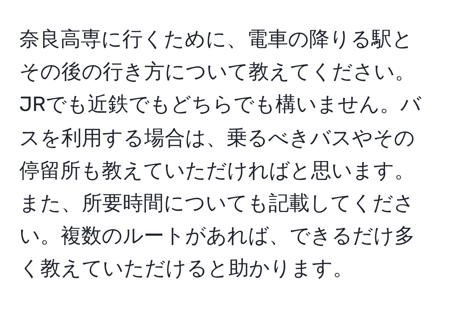 奈良高専に行くために、電車の降りる駅とその後の行き方について教えてください。JRでも近鉄でもどちらでも構いません。バスを利用する場合は、乗るべきバスやその停留所も教えていただければと思います。また、所要時間についても記載してください。複数のルートがあれば、できるだけ多く教えていただけると助かります。