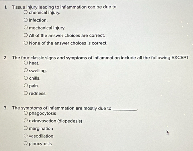 Tissue injury leading to inflammation can be due to
chemical injury.
infection.
mechanical injury.
All of the answer choices are correct.
None of the answer choices is correct.
2. The four classic signs and symptoms of inflammation include all the following EXCEPT
heat.
swelling.
chills,
pain.
redness.
3. The symptoms of inflammation are mostly due to_ .
phagocytosis
extravasation (diapedesis)
margination
vasodilation
pinocytosis