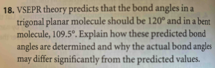 VSEPR theory predicts that the bond angles in a 
trigonal planar molecule should be 120° and in a bent 
molecule, 109.5°. Explain how these predicted bond 
angles are determined and why the actual bond angles 
may differ significantly from the predicted values.