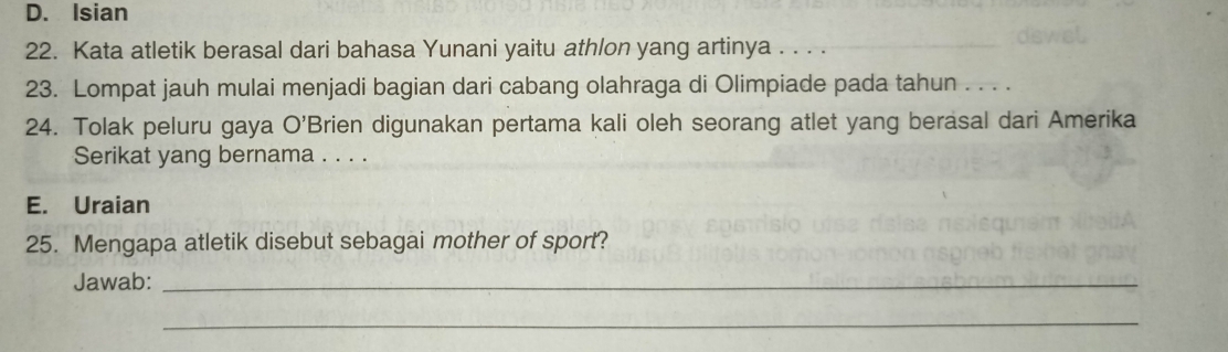 D. Isian
22. Kata atletik berasal dari bahasa Yunani yaitu athlon yang artinya . . .
23. Lompat jauh mulai menjadi bagian dari cabang olahraga di Olimpiade pada tahun . . . .
24. Tolak peluru gaya bigcirc 'Brien digunakan pertama kali oleh seorang atlet yang berasal dari Amerika
Serikat yang bernama . . . .
E. Uraian
25. Mengapa atletik disebut sebagai mother of sport?
Jawab:_
_