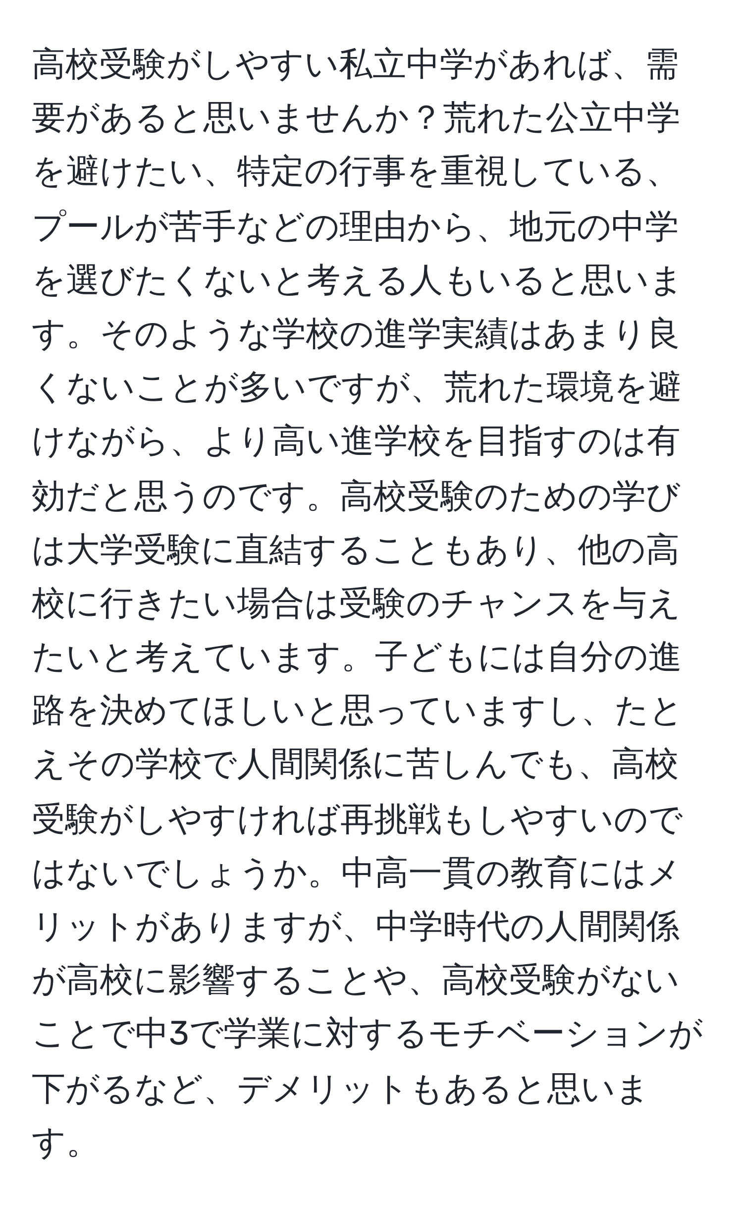 高校受験がしやすい私立中学があれば、需要があると思いませんか？荒れた公立中学を避けたい、特定の行事を重視している、プールが苦手などの理由から、地元の中学を選びたくないと考える人もいると思います。そのような学校の進学実績はあまり良くないことが多いですが、荒れた環境を避けながら、より高い進学校を目指すのは有効だと思うのです。高校受験のための学びは大学受験に直結することもあり、他の高校に行きたい場合は受験のチャンスを与えたいと考えています。子どもには自分の進路を決めてほしいと思っていますし、たとえその学校で人間関係に苦しんでも、高校受験がしやすければ再挑戦もしやすいのではないでしょうか。中高一貫の教育にはメリットがありますが、中学時代の人間関係が高校に影響することや、高校受験がないことで中3で学業に対するモチベーションが下がるなど、デメリットもあると思います。