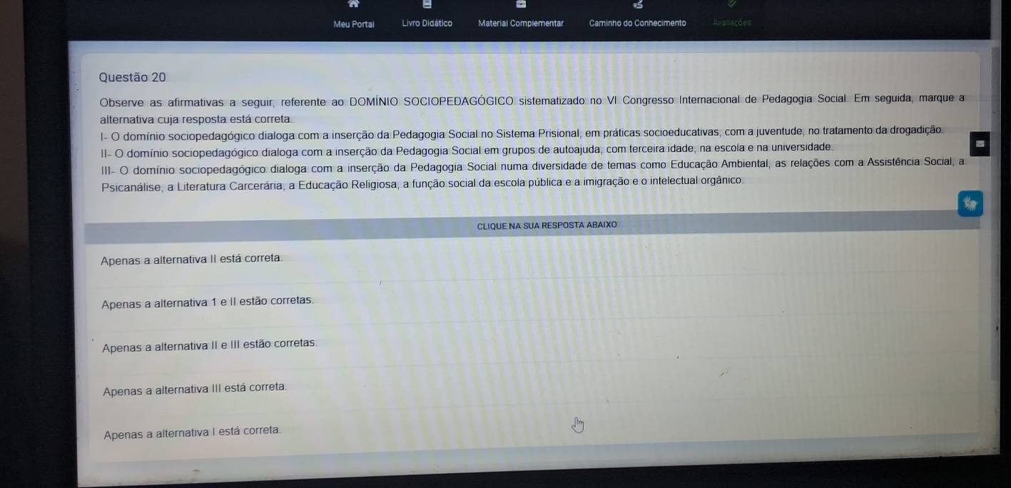 Meu Portal Livro Didático Material Complementar Caminho do Conhecimento Avallações
Questão 20
Observe as afirmativas a seguir, referente ao DOMÍNIO SOCIOPEDAGÓGICO sistematizado no VI Congresso Internacional de Pedagogia Social. Em seguida, marque a
alternativa cuja resposta está correta.
I- O domínio sociopedagógico dialoga com a inserção da Pedagogia Social no Sistema Prisional, em práticas socioeducativas, com a juventude, no tratamento da drogadição
II- O domínio sociopedagógico dialoga com a inserção da Pedagogia Social em grupos de autoajuda, com terceira idade, na escola e na universidade
IIII- O domínio sociopedagógico dialoga com a inserção da Pedagogia Social numa diversidade de temas como Educação Ambiental, as relações com a Assistência Social, a
Psicanálise, a Literatura Carcerária, a Educação Religiosa, a função social da escola pública e a imigração e o intelectual orgânico
CLIQUE NA SUA RESPOSTA ABAIXO
Apenas a alternativa II está correta.
Apenas a alternativa 1 e II estão corretas.
Apenas a alternativa II e III estão corretas
Apenas a alternativa III está correta.
Apenas a alternativa I está correta