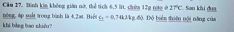 Bình kín không giàn nở, thể tích 6,5 lít, chứa 12g nito ở 27°C Sau khi đun 
nóng, áp suất trong bình là 4,2at. Biết _ c_v=0,74kJ/kg.dhat Q Độ biến thiên nội năng của 
khí bằng bao nhiêu?