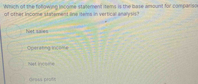 Which of the following income statement items is the base amount for compariso
of other income statement line items in vertical analysis?
Net sales
Operating income
Net income
Gross profit