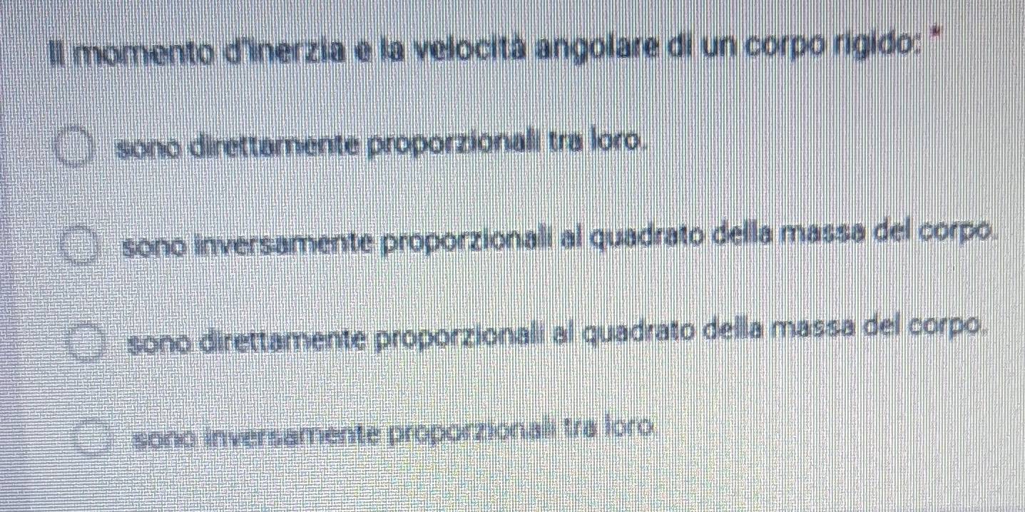 Il momento d'inerzia e la velocità angolare di un corpo rigido: ''
sono direttamente proporzionali tra loro.
sono inversamente proporzionali al quadrato della massa del corpo.
sono direttamente proporzionali al quadrato della massa del corpo.
sono inversamente proporzionali tra loro