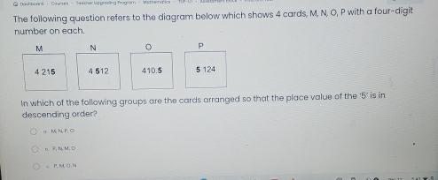 The following question refers to the diagram below which shows 4 cards, M, N, O, P with a four-digit
number on each.
N 。 P
4 512 410.5 5 124
In which of the following groups are the cards arranged so that the place value of the ' 5 ’ is in
descending order?
a M, N, P, C
b、 P, N, M, D
ω P, M, O. N