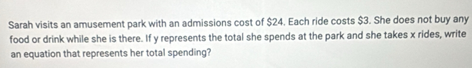 Sarah visits an amusement park with an admissions cost of $24. Each ride costs $3. She does not buy any 
food or drink while she is there. If y represents the total she spends at the park and she takes x rides, write 
an equation that represents her total spending?