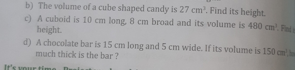 The volume of a cube shaped candy is 27cm^3. Find its height. 
c) A cuboid is 10 cm long, 8 cm broad and its volume is 480cm^3 in 
height. 
d) A chocolate bar is 15 cm long and 5 cm wide. If its volume is 150cm^3 no 
much thick is the bar ? 
It's your time