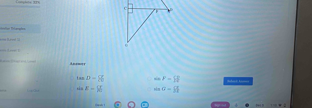 Complete: 32% 
imilar Triangles 
ems (Level 1) 
ems (Level 1) 
Ratios (Diagram), Level Answer
tan D= CF/CG 
sin F= CD/DE 
Submit Answer 
ama Log Out
sin E= CF/FG 
sin G= CE/DE 
Desk 1 Sign out Dec 5 1:13