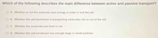 Which of the following describes the main difference between active and passive transport?
A. Whether or not the molecule uses energy to enter or exit the cell.
B. Whether the cell membrane is transporting molecules into or out of the cell.
C. Whether the molecules are food or not.
D. Whether the cell membrane has enough large or small particles.