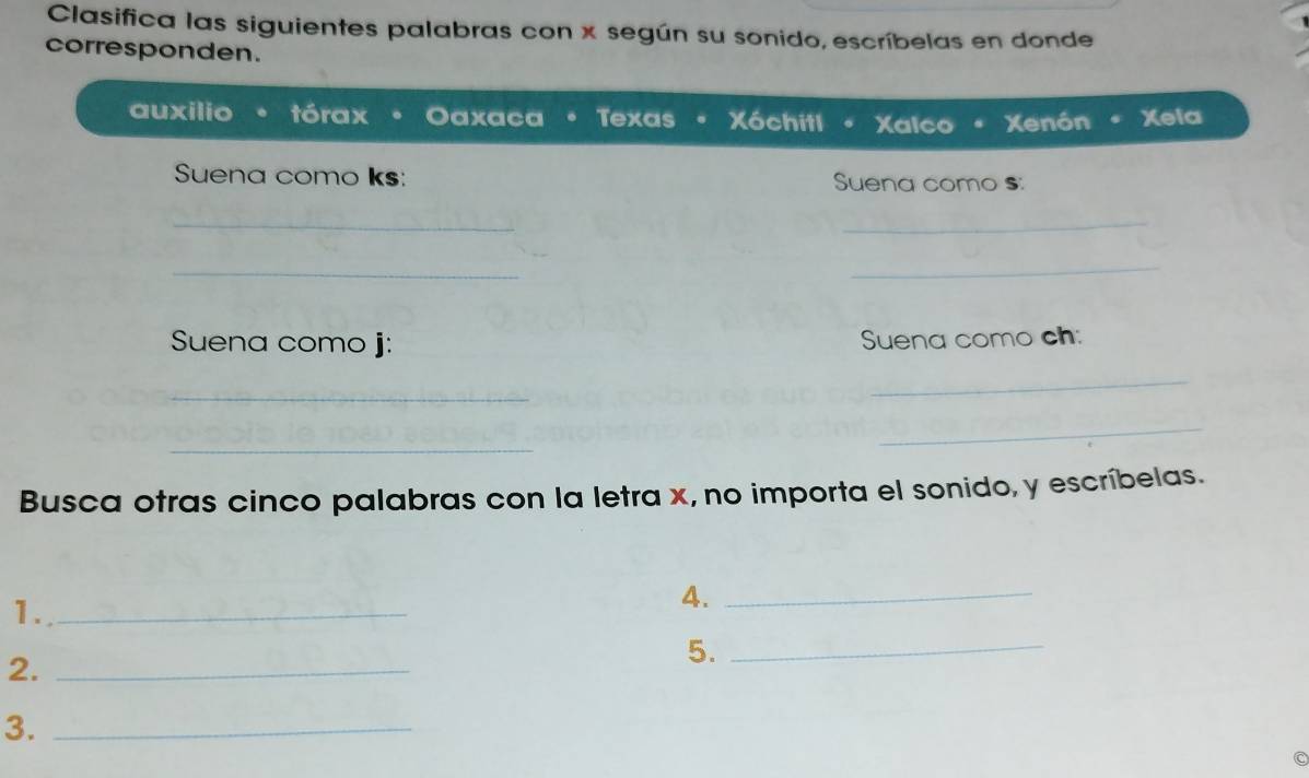 Clasifica las siguientes palabras con x según su sonido, escríbelas en donde 
corresponden. 
auxilio tórax Oaxaca Texas- Xóchitl Xalco Xenón Xela 
Suena como ks: Suena como s: 
_ 
_ 
_ 
_ 
Suena como j: Suena como ch: 
_ 
_ 
_ 
_ 
Busca otras cinco palabras con la letra x, no importa el sonido, y escríbelas. 
1._ 
4._ 
2._ 
5._ 
3._ 
C