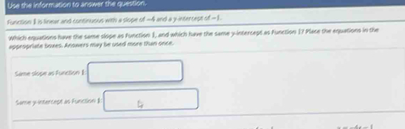 Use the information to answer the question. 
Function: I is linear and continuous with a slope of -4 and a y-intercept of -1. 
Which equations have the same slope as Function 1, and which have the same y -interceps as Function 1? Place the equations in the 
appropriate boxes. Anowers may be used more than once. 
Sième slope as Function 1: 
Same y-intercept as Function I: