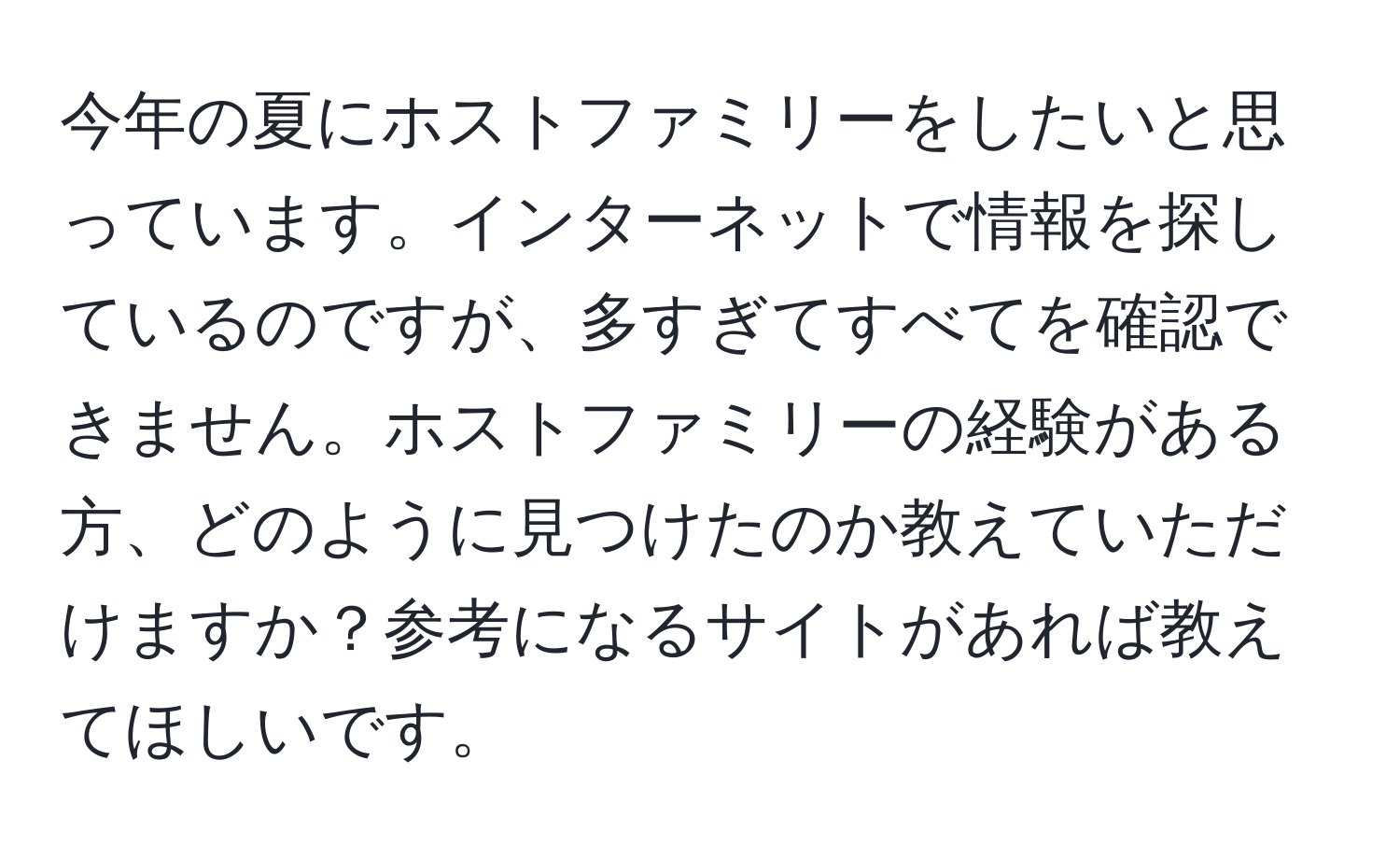 今年の夏にホストファミリーをしたいと思っています。インターネットで情報を探しているのですが、多すぎてすべてを確認できません。ホストファミリーの経験がある方、どのように見つけたのか教えていただけますか？参考になるサイトがあれば教えてほしいです。