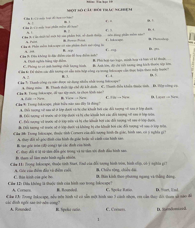 Môn: Tin học 10
một só câu hỏi trác nghiệm
Câu 1: Có mấy loại đồ họa cơ bản? D. 5.
A. 2. B. 3. C. 4
Câu 2: Có mầy loại phần mềm đồ họa? C. 3. D. 4.
A. 1. B. 2.
Cầu 3: Cần thiết kể một bộ sản phẩm bút, số danh thiếp, ... nên dùng phần mềm nào?
A. Paint. B. Power Point. C. Inkscape D. Photoshop.
N3S c
Câu 4: Phần mềm Inkscape có sản phẩm đuôi mở rộng là:
A. .ink. B. .scp. C. .svg. D. .pts.
Câu 5: Đầu không là đặc điểm của đồ hoạ điểm ảnh?
?
A. Định nghĩa bằng tập điểm. B. Phù hợp tạo logo, minh hoạ và bản vẽ kĩ thuật, …
C. Phóng to có ảnh hưởng chất lượng hình. D. Ảnh lớn, độ chi tiết tương ứng kích thước tệp lớn. 5
Câu 6: Để thêm các đối tượng có sẵn trên hộp công cụ trong Inkscape cần thực hiện theo mẫy bước?
A. 2. B. 3. C. 4. D. 5.
Câu 7: Thanh công cụ nào được sử dụng nhiều nhất trong Inkscape?
A. Bảng màu. B. Thanh thiết lập chế độ kết dính. C. Thanh điều khiển thuộc tỉnh. D. Hộp công cụ.
Câu 8: Trong Inkscape, để tạo tệp mới, ta chọn lệnh nào?
A. Edit → New. B. View → New. C. File → New. D. Layer → New.
Câu 9: Trong Inkscape, phát biểu nào sau dây là đủng?
A. Đối tượng vẽ sau sẽ ở lớp dưới và bị che khuất bởi các đối tượng vẽ sau ở lớp dưới.
B. Đối tượng vẽ trước sẽ ở lớp dưới và bị che khuất bởi các đối tượng vẽ sau ở lớp trên.
C. Đối tượng vẽ trước sẽ ở lớp trên và bị che khuất bởi các đối tượng vẽ sau ở lớp dưới.
D. Đối tượng vẽ trước sẽ ở lớp dưới và không bị che khuất bởi các đối tượng vẽ sau ở lớp trên.
Câu 10: Trong Inkscape, thuộc tính Corners của đối tượng hình đa giác, hình sao, có ý nghĩa gì?
A. thay đổi số góc/đinh của hình đa giác hoặc số cánh của hình sao.
B. tạo góc tròn (độ cong) tại các đinh của hình.
C. thay đổi tỉ lệ từ tâm đến góc trong và từ tâm tới đinh đầu hình sao.
D. tham số làm méo hình ngẫu nhiên.
Câu 11: Trong Inkscape, thuộc tính Start. End của đối tượng hình tròn, hình elip, có ý nghĩa gì?
A. Góc của điểm đầu và điểm cuối.  B. Chiều rộng, chiều dài.
C. Bán kính của góc bo. D. Bán kính theo phương ngang và thẳng đứng.
Câu 12: Đâu không là thuộc tính của hình sao trong Inkscape?
A. Corners. B. Rounded. C. Spoke Ratio. D. Start, End.
Câu 13: Trong Inkscape, nều trên hình vẽ có sẵn một hình sao 5 cánh nhọn, em cần thay đồi tham số nào đề
các dinh ngôi sao trở nên cong?
A. Rounded. B. Spoke ratio. C. Corners. D. Ramdomized.
1