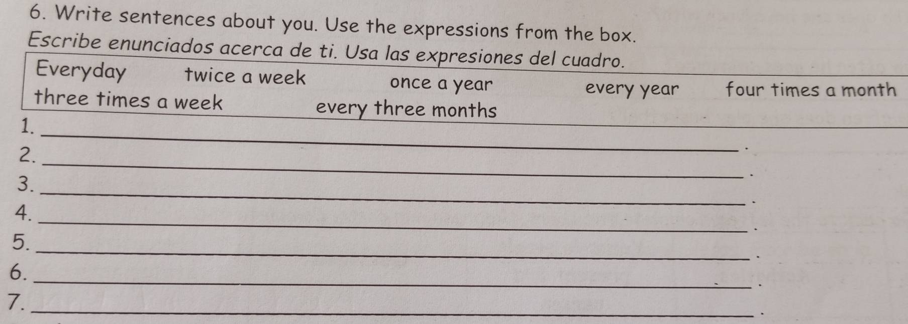 Write sentences about you. Use the expressions from the box. 
Escribe enunciados acerca de ti. Usa las expresiones del cuadro. 
Everyday twice a week once a year
every year four times a month
three times a week
_ 
every three months
1._ 
2. 
_ 
、 
3._ 
. 
_ 
4. 
_ 
5. 
6. 
_ 
. 
7._ 
,