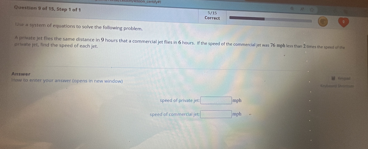 sson/esson_certify#! 
Question 9 of 15, Step 1 of 1 Correct 5/15 0 
Use a system of equations to solve the following problem. 
A private jet flies the same distance in 9 hours that a commercial jet flies in 6 hours. If the speed of the commercial jet was 76 mph less than 2 times the speed of the 
private jet, find the speed of each jet. 
Answer Keypad 
How to enter your answer (opens in new window) Revimard Shorto m 
speed of private jet: □ mph
speed of commercial jet: □ mph