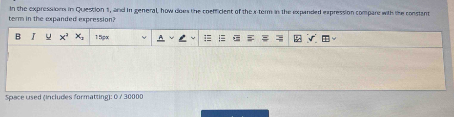 In the expressions in Question 1, and in general, how does the coefficient of the x -term in the expanded expression compare with the constant 
term in the expanded expression? 
B I u X^2X_2 15px 
Space used (includes formatting): 0 / 30000